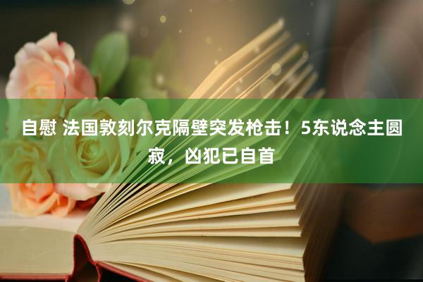 自慰 法国敦刻尔克隔壁突发枪击！5东说念主圆寂，凶犯已自首