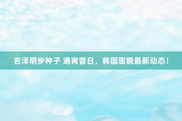 吉泽明步种子 通宵昔日，韩国面貌最新动态！