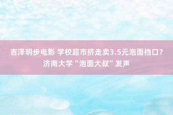 吉泽明步电影 学校超市挤走卖3.5元泡面档口？济南大学“泡面大叔”发声