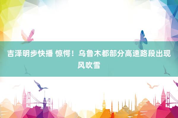 吉泽明步快播 惊愕！乌鲁木都部分高速路段出现风吹雪