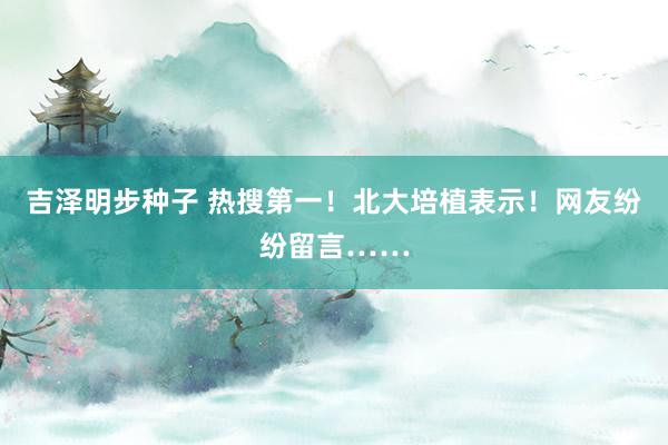 吉泽明步种子 热搜第一！北大培植表示！网友纷纷留言……