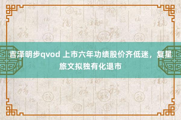 吉泽明步qvod 上市六年功绩股价齐低迷，复星旅文拟独有化退市