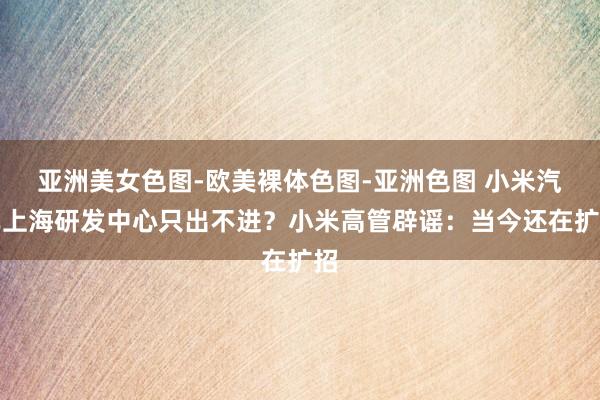 亚洲美女色图-欧美裸体色图-亚洲色图 小米汽车上海研发中心只出不进？小米高管辟谣：当今还在扩招