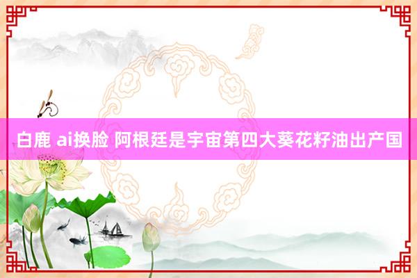 白鹿 ai换脸 阿根廷是宇宙第四大葵花籽油出产国