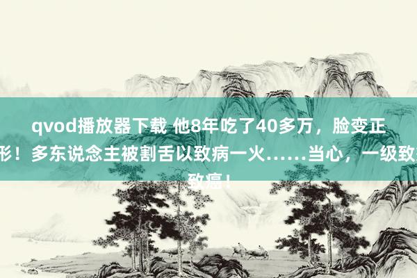 qvod播放器下载 他8年吃了40多万,脸变正方形!多东说念主被割舌以致病一火……当心,一级致癌!