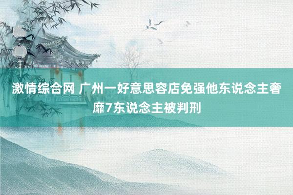 激情综合网 广州一好意思容店免强他东说念主奢靡7东说念主被判刑