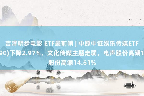 吉泽明步电影 ETF最前哨 | 中原中证娱乐传媒ETF(516190)下降2.97%，文化传媒主题走弱，电声股份高潮14.61%