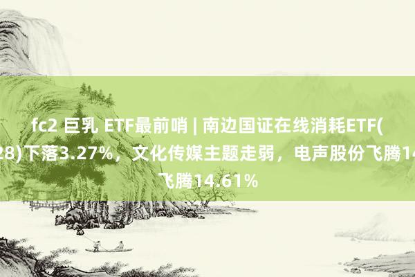fc2 巨乳 ETF最前哨 | 南边国证在线消耗ETF(159728)下落3.27%，文化传媒主题走弱，电声股份飞腾14.61%