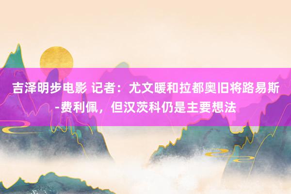 吉泽明步电影 记者：尤文暖和拉都奥旧将路易斯-费利佩，但汉茨科仍是主要想法