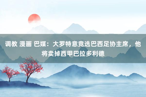 调教 漫画 巴媒：大罗特意竞选巴西足协主席，他将卖掉西甲巴拉多利德