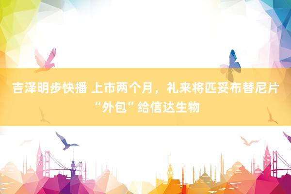 吉泽明步快播 上市两个月，礼来将匹妥布替尼片“外包”给信达生物