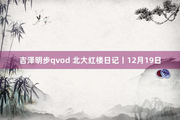 吉泽明步qvod 北大红楼日记丨12月19日