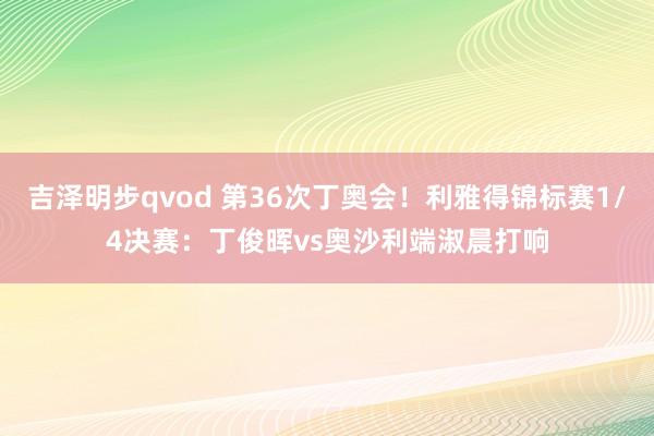 吉泽明步qvod 第36次丁奥会！利雅得锦标赛1/4决赛：丁俊晖vs奥沙利端淑晨打响