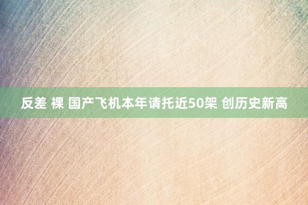 反差 裸 国产飞机本年请托近50架 创历史新高