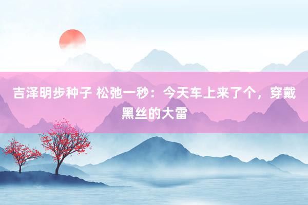 吉泽明步种子 松弛一秒：今天车上来了个，穿戴黑丝的大雷