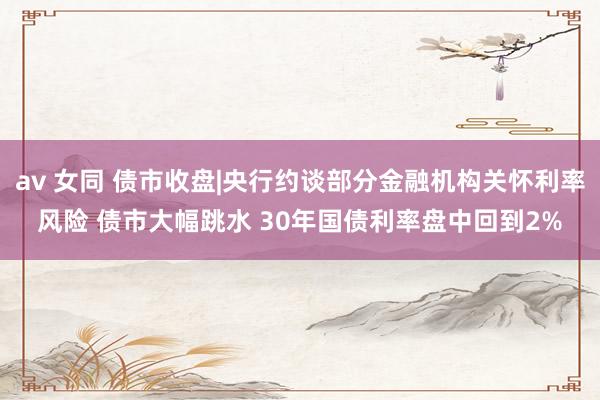 av 女同 债市收盘|央行约谈部分金融机构关怀利率风险 债市大幅跳水 30年国债利率盘中回到2%