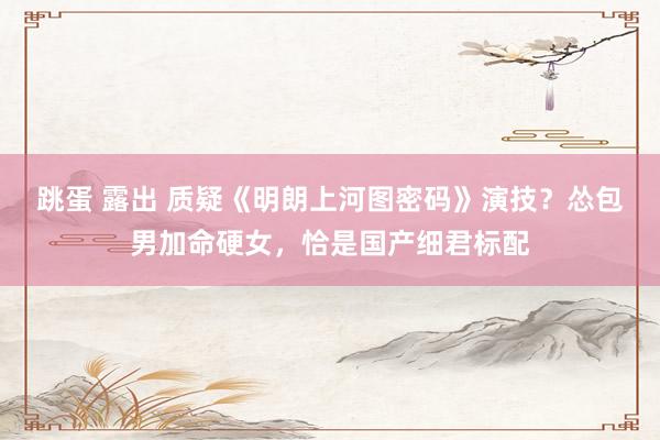 跳蛋 露出 质疑《明朗上河图密码》演技？怂包男加命硬女，恰是国产细君标配
