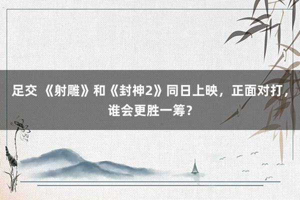 足交 《射雕》和《封神2》同日上映，正面对打，谁会更胜一筹？