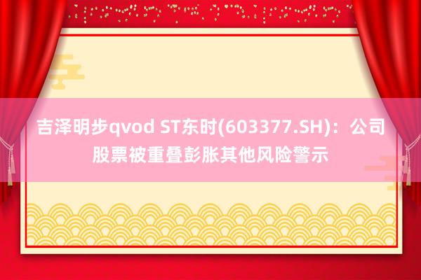 吉泽明步qvod ST东时(603377.SH)：公司股票被重叠彭胀其他风险警示