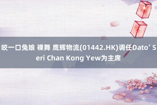 咬一口兔娘 裸舞 鹰辉物流(01442.HK)调任Dato’ Seri Chan Kong Yew为主席