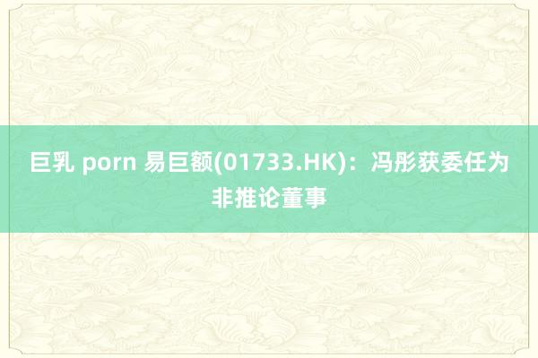巨乳 porn 易巨额(01733.HK)：冯彤获委任为非推论董事
