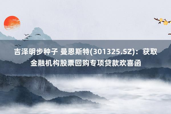 吉泽明步种子 曼恩斯特(301325.SZ)：获取金融机构股票回购专项贷款欢喜函