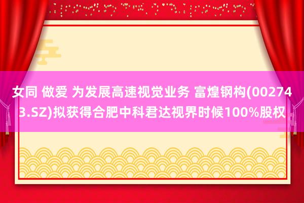 女同 做爱 为发展高速视觉业务 富煌钢构(002743.SZ)拟获得合肥中科君达视界时候100%股权