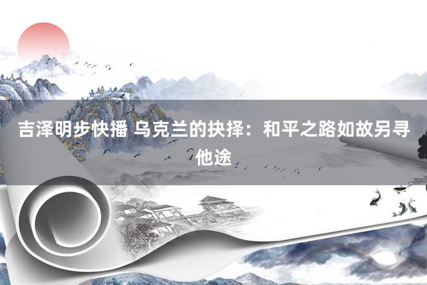 吉泽明步快播 乌克兰的抉择：和平之路如故另寻他途