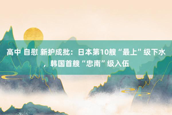 高中 自慰 新护成批：日本第10艘“最上”级下水，韩国首艘“忠南”级入伍