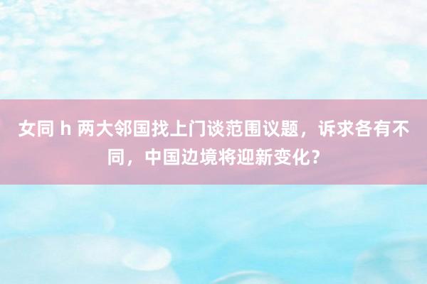 女同 h 两大邻国找上门谈范围议题，诉求各有不同，中国边境将迎新变化？