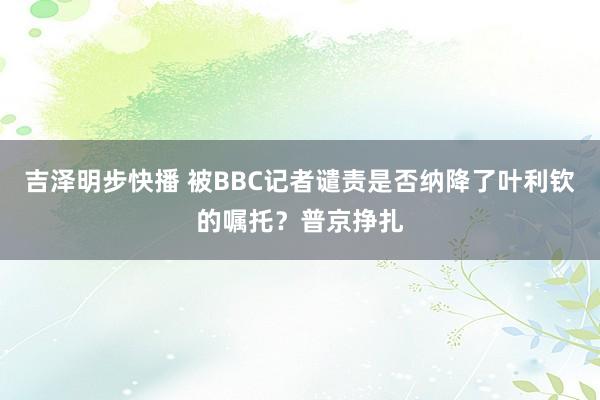 吉泽明步快播 被BBC记者谴责是否纳降了叶利钦的嘱托？普京挣扎