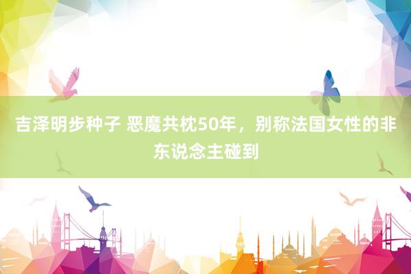 吉泽明步种子 恶魔共枕50年，别称法国女性的非东说念主碰到