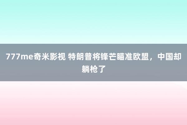 777me奇米影视 特朗普将锋芒瞄准欧盟，中国却躺枪了