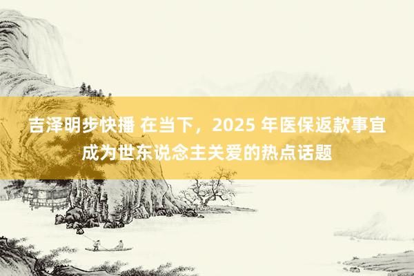 吉泽明步快播 在当下，2025 年医保返款事宜成为世东说念主关爱的热点话题
