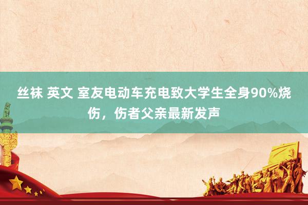 丝袜 英文 室友电动车充电致大学生全身90%烧伤，伤者父亲最新发声