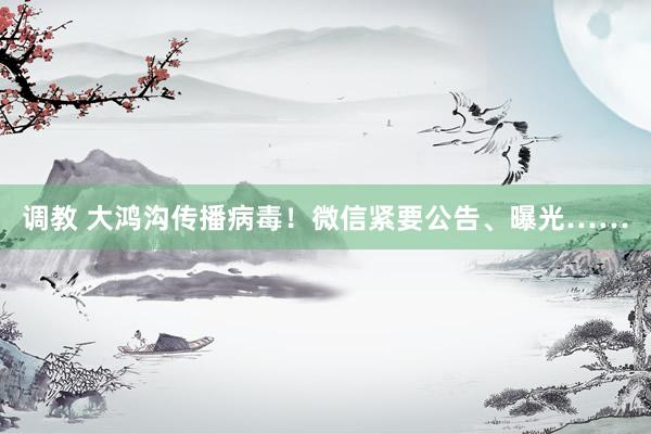 调教 大鸿沟传播病毒！微信紧要公告、曝光……
