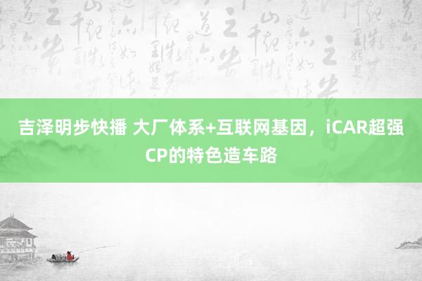 吉泽明步快播 大厂体系+互联网基因，iCAR超强CP的特色造车路