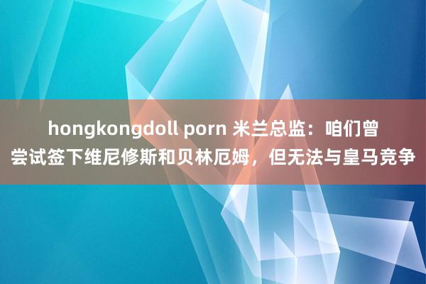 hongkongdoll porn 米兰总监：咱们曾尝试签下维尼修斯和贝林厄姆，但无法与皇马竞争