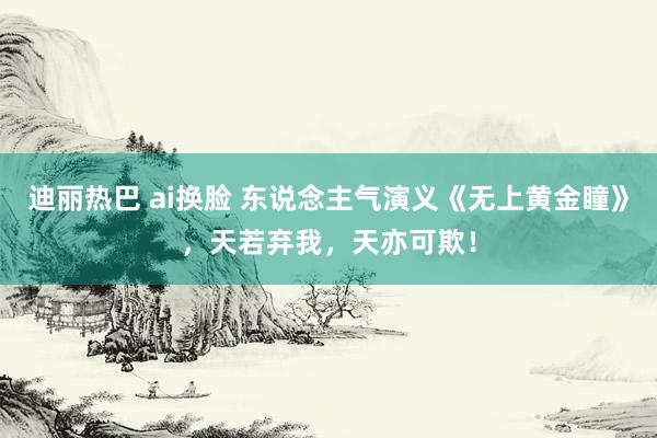 迪丽热巴 ai换脸 东说念主气演义《无上黄金瞳》，天若弃我，天亦可欺！