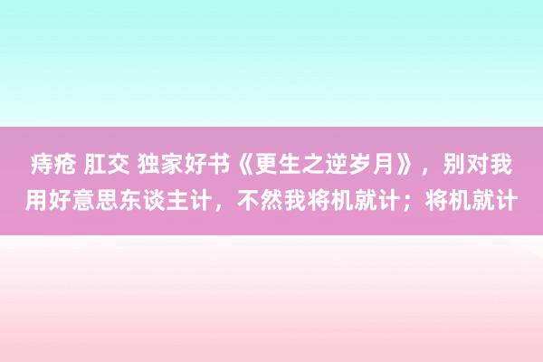 痔疮 肛交 独家好书《更生之逆岁月》，别对我用好意思东谈主计，不然我将机就计；将机就计