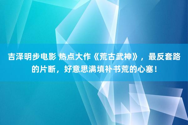 吉泽明步电影 热点大作《荒古武神》，最反套路的片断，好意思满填补书荒的心塞！