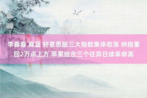 李蓉蓉 麻豆 好意思股三大指数集体收涨 纳指重回2万点上方 苹果结合三个往异日续革命高