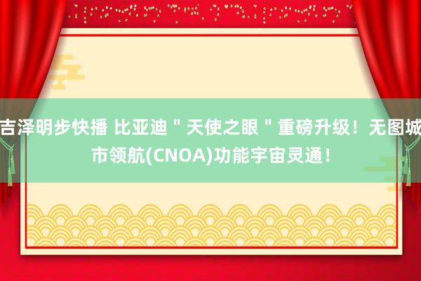 吉泽明步快播 比亚迪＂天使之眼＂重磅升级！无图城市领航(CNOA)功能宇宙灵通！