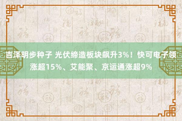 吉泽明步种子 光伏缔造板块飙升3%！快可电子领涨超15%、艾能聚、京运通涨超9%