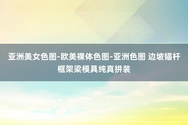 亚洲美女色图-欧美裸体色图-亚洲色图 边坡锚杆框架梁模具纯真拼装