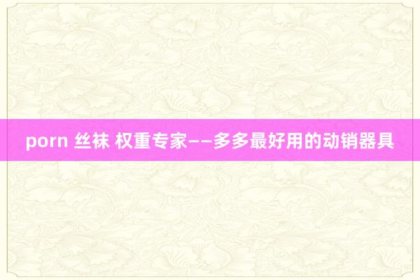 porn 丝袜 权重专家——多多最好用的动销器具
