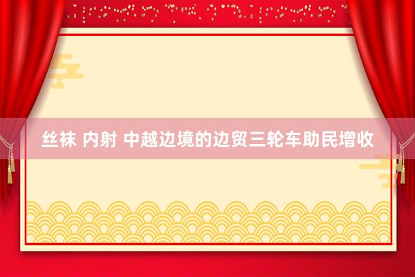 丝袜 内射 中越边境的边贸三轮车助民增收
