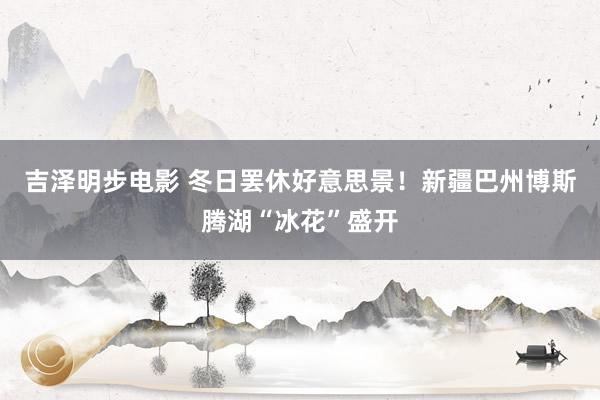 吉泽明步电影 冬日罢休好意思景！新疆巴州博斯腾湖“冰花”盛开