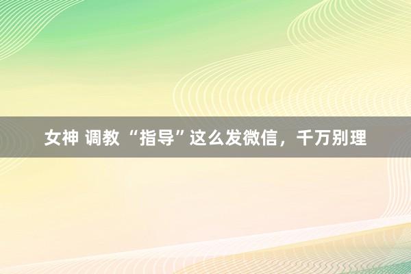 女神 调教 “指导”这么发微信，千万别理