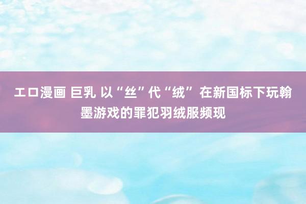 エロ漫画 巨乳 以“丝”代“绒” 在新国标下玩翰墨游戏的罪犯羽绒服频现